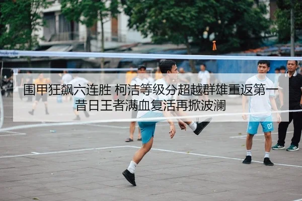 围甲狂飙六连胜 柯洁等级分超越群雄重返第一 昔日王者满血复活再掀波澜